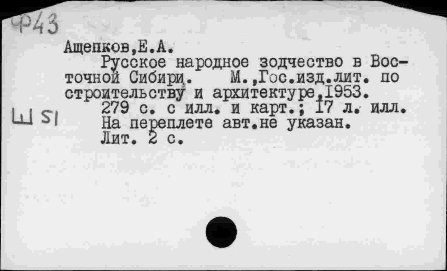 ﻿‘ Р4 3
Ащепков,Е.А.
Русское народное зодчество в Вос точной Сибири. М.,Гос.изд.лит. по строительству и архитектуре,1953.
І і 279 с. с илл. и карт.; 17 л. илл UJ На переплете авт.не указан.
Лит. 2 с.